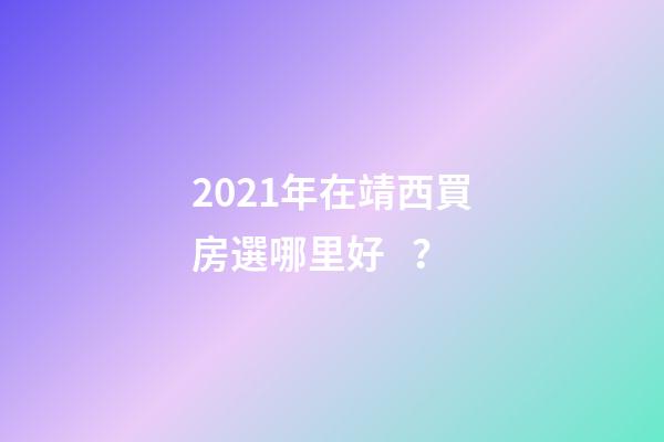 2021年在靖西買房選哪里好？